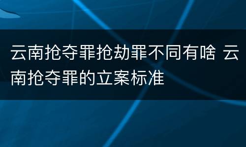 云南抢夺罪抢劫罪不同有啥 云南抢夺罪的立案标准