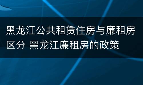 黑龙江公共租赁住房与廉租房区分 黑龙江廉租房的政策
