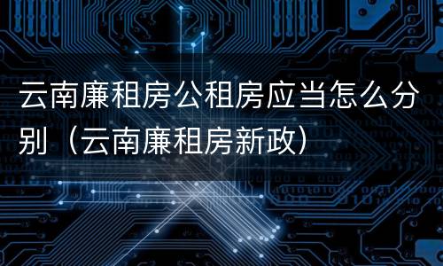 云南廉租房公租房应当怎么分别（云南廉租房新政）