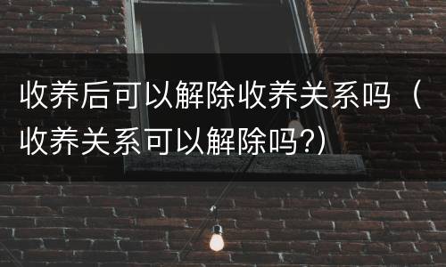 收养后可以解除收养关系吗（收养关系可以解除吗?）