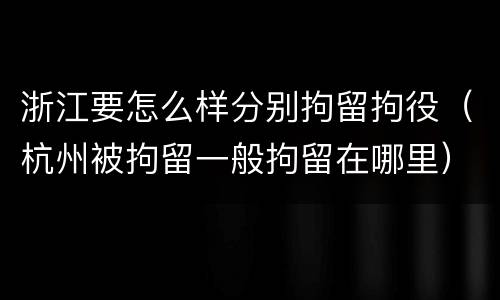 浙江要怎么样分别拘留拘役（杭州被拘留一般拘留在哪里）