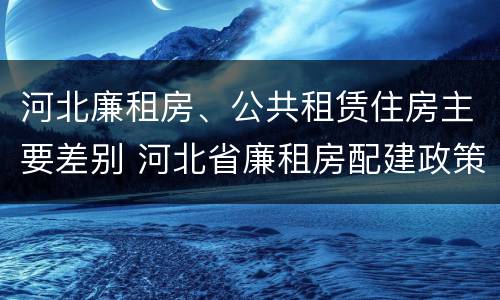河北廉租房、公共租赁住房主要差别 河北省廉租房配建政策