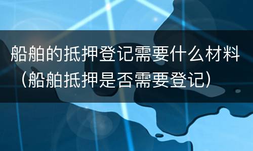 船舶的抵押登记需要什么材料（船舶抵押是否需要登记）