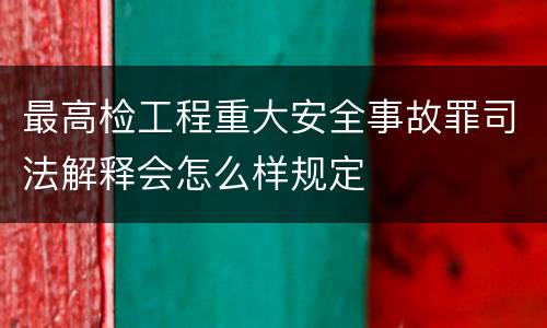 最高检工程重大安全事故罪司法解释会怎么样规定