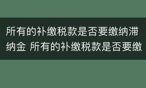 所有的补缴税款是否要缴纳滞纳金 所有的补缴税款是否要缴纳滞纳金和滞纳金