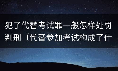 犯了代替考试罪一般怎样处罚判刑（代替参加考试构成了什么犯罪）