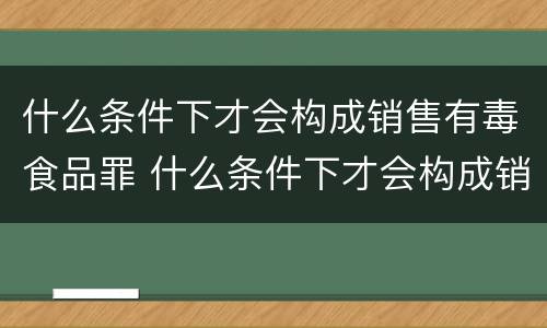 什么条件下才会构成销售有毒食品罪 什么条件下才会构成销售有毒食品罪行