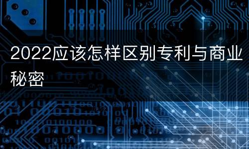 2022应该怎样区别专利与商业秘密
