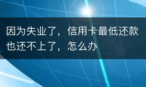 因为失业了，信用卡最低还款也还不上了，怎么办