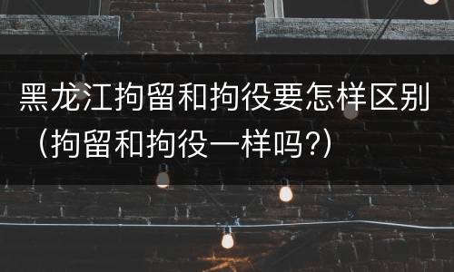 黑龙江拘留和拘役要怎样区别（拘留和拘役一样吗?）