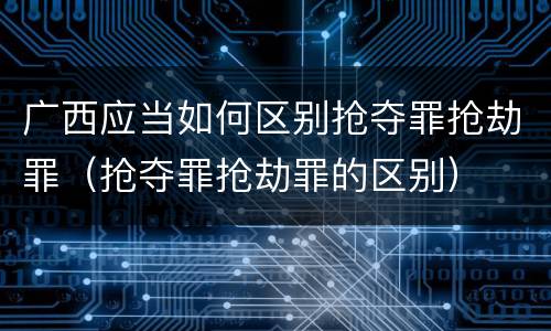 广西应当如何区别抢夺罪抢劫罪（抢夺罪抢劫罪的区别）