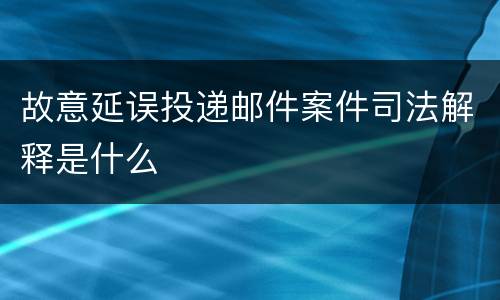 故意延误投递邮件案件司法解释是什么