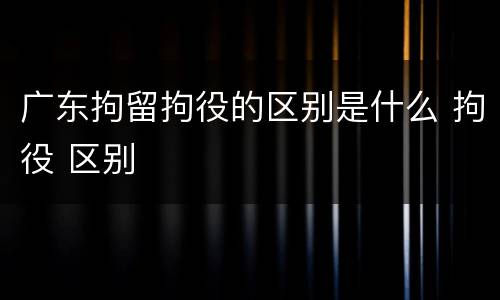广东拘留拘役的区别是什么 拘役 区别