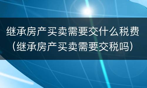 继承房产买卖需要交什么税费（继承房产买卖需要交税吗）