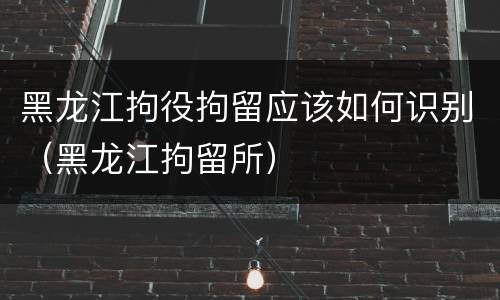 黑龙江拘役拘留应该如何识别（黑龙江拘留所）