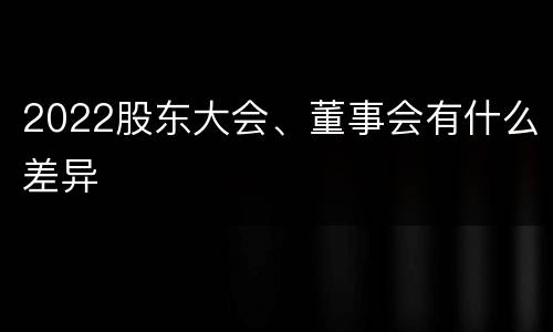 2022股东大会、董事会有什么差异