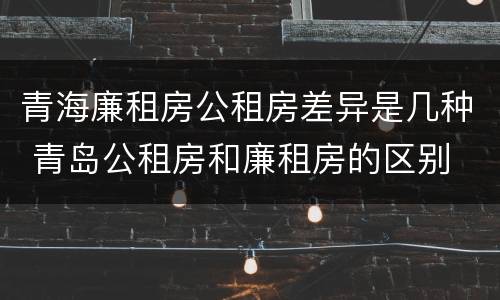 青海廉租房公租房差异是几种 青岛公租房和廉租房的区别