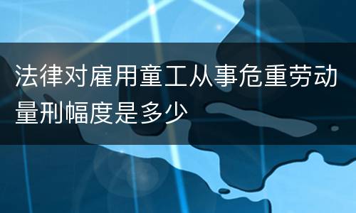 法律对雇用童工从事危重劳动量刑幅度是多少