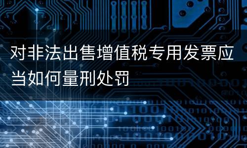 对非法出售增值税专用发票应当如何量刑处罚