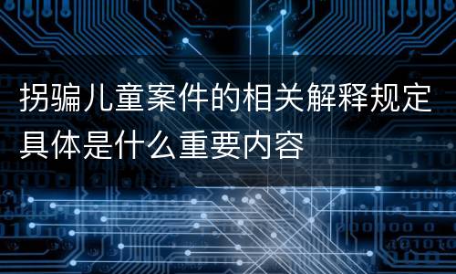 拐骗儿童案件的相关解释规定具体是什么重要内容