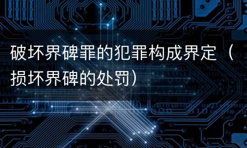 破坏界碑罪的犯罪构成界定（损坏界碑的处罚）