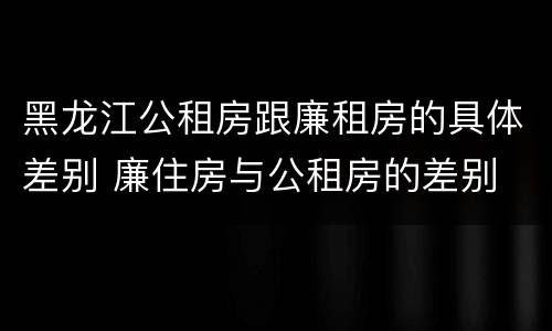 黑龙江公租房跟廉租房的具体差别 廉住房与公租房的差别