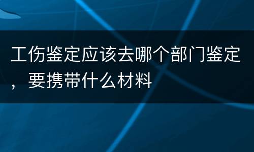 工伤鉴定应该去哪个部门鉴定，要携带什么材料