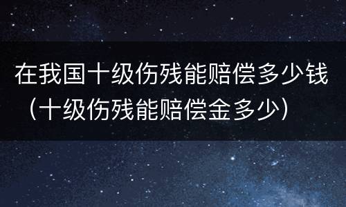 在我国十级伤残能赔偿多少钱（十级伤残能赔偿金多少）