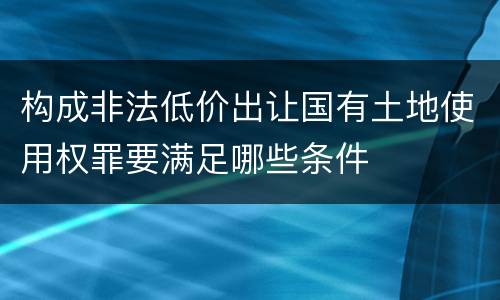 构成非法低价出让国有土地使用权罪要满足哪些条件