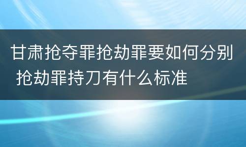 甘肃抢夺罪抢劫罪要如何分别 抢劫罪持刀有什么标准