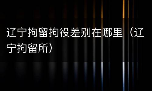 辽宁拘留拘役差别在哪里（辽宁拘留所）