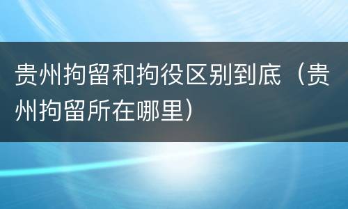 贵州拘留和拘役区别到底（贵州拘留所在哪里）