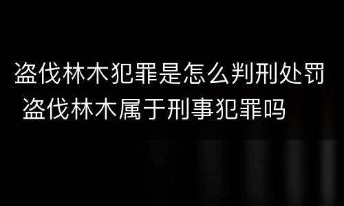 盗伐林木犯罪是怎么判刑处罚 盗伐林木属于刑事犯罪吗