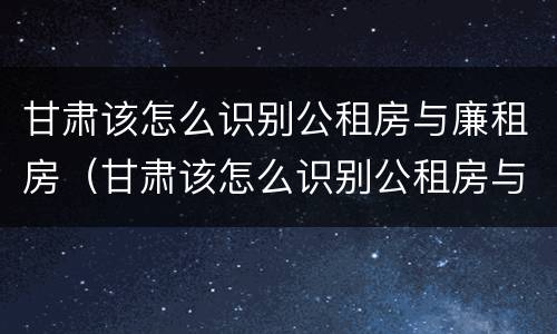 甘肃该怎么识别公租房与廉租房（甘肃该怎么识别公租房与廉租房呢）