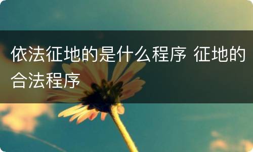 依法征地的是什么程序 征地的合法程序