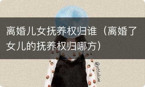 离婚儿女抚养权归谁（离婚了女儿的抚养权归哪方）