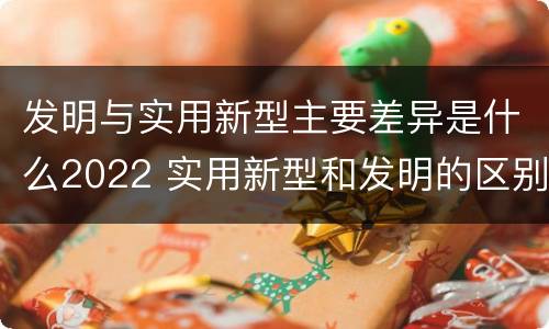 发明与实用新型主要差异是什么2022 实用新型和发明的区别