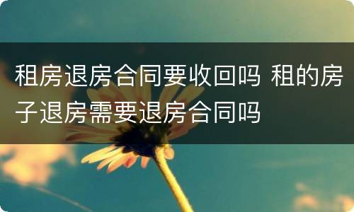 租房退房合同要收回吗 租的房子退房需要退房合同吗