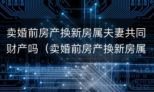 卖婚前房产换新房属夫妻共同财产吗（卖婚前房产换新房属夫妻共同财产吗怎么算）