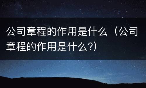 公司章程的作用是什么（公司章程的作用是什么?）