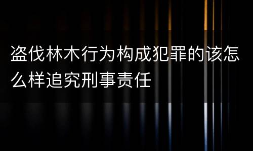 盗伐林木行为构成犯罪的该怎么样追究刑事责任