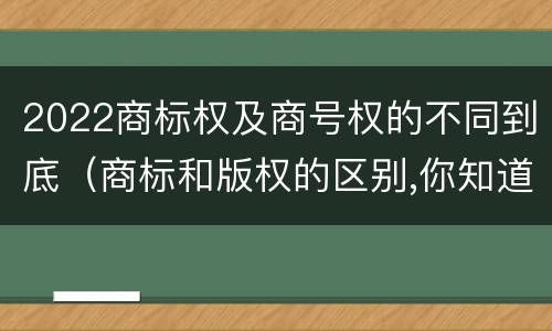 2022商标权及商号权的不同到底（商标和版权的区别,你知道多少?）