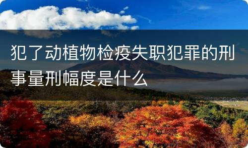 犯了动植物检疫失职犯罪的刑事量刑幅度是什么