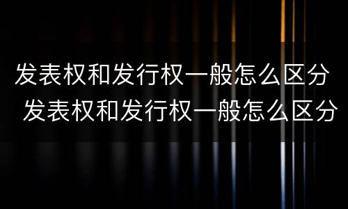 发表权和发行权一般怎么区分 发表权和发行权一般怎么区分的