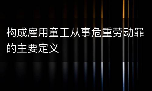 构成雇用童工从事危重劳动罪的主要定义