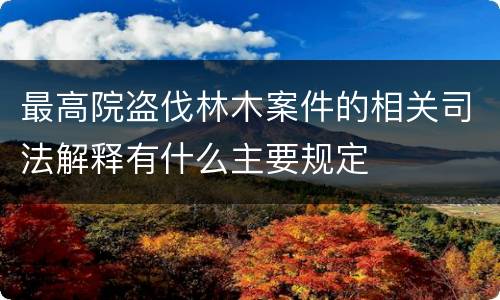 最高院盗伐林木案件的相关司法解释有什么主要规定