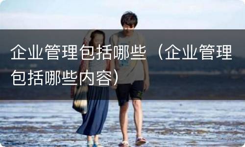企业管理包括哪些（企业管理包括哪些内容）