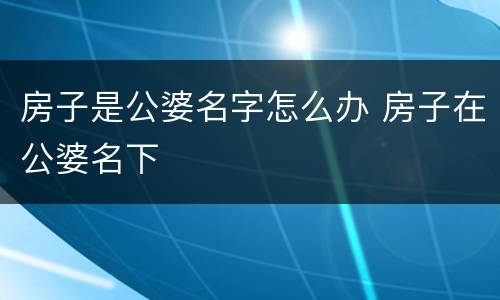 房子是公婆名字怎么办 房子在公婆名下