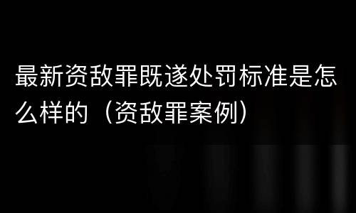 最新资敌罪既遂处罚标准是怎么样的（资敌罪案例）