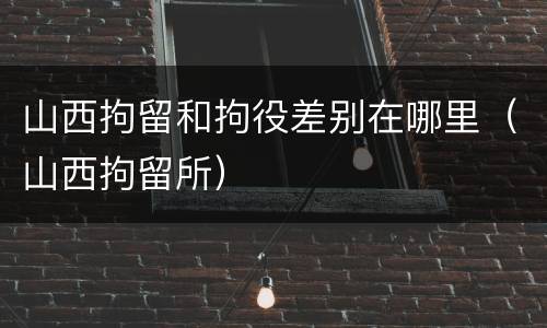 山西拘留和拘役差别在哪里（山西拘留所）